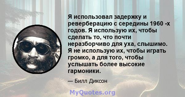 Я использовал задержку и реверберацию с середины 1960 -х годов. Я использую их, чтобы сделать то, что почти неразборчиво для уха, слышимо. Я не использую их, чтобы играть громко, а для того, чтобы услышать более высокие 