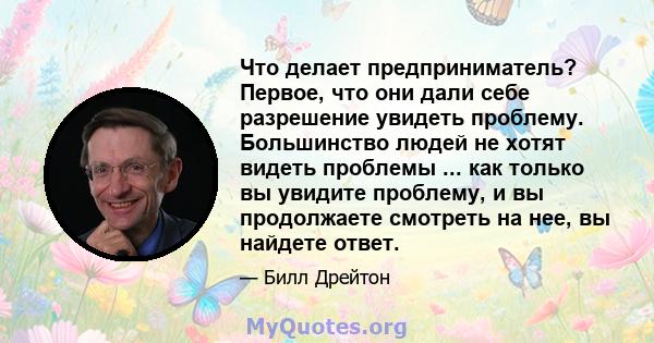 Что делает предприниматель? Первое, что они дали себе разрешение увидеть проблему. Большинство людей не хотят видеть проблемы ... как только вы увидите проблему, и вы продолжаете смотреть на нее, вы найдете ответ.