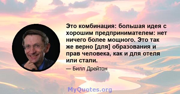 Это комбинация: большая идея с хорошим предпринимателем: нет ничего более мощного. Это так же верно [для] образования и прав человека, как и для отеля или стали.