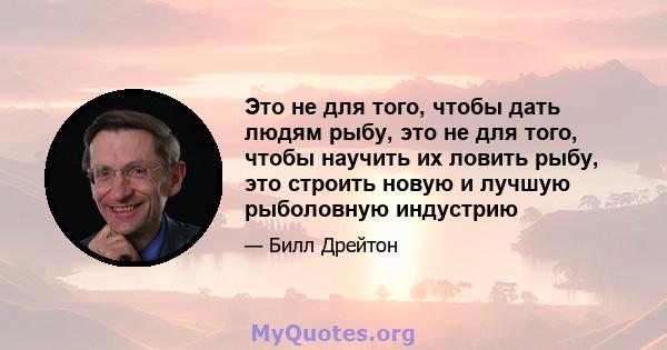 Это не для того, чтобы дать людям рыбу, это не для того, чтобы научить их ловить рыбу, это строить новую и лучшую рыболовную индустрию