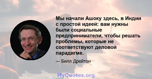 Мы начали Ашоку здесь, в Индии с простой идеей: вам нужны были социальные предприниматели, чтобы решать проблемы, которые не соответствуют деловой парадигме.