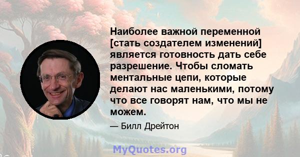 Наиболее важной переменной [стать создателем изменений] является готовность дать себе разрешение. Чтобы сломать ментальные цепи, которые делают нас маленькими, потому что все говорят нам, что мы не можем.