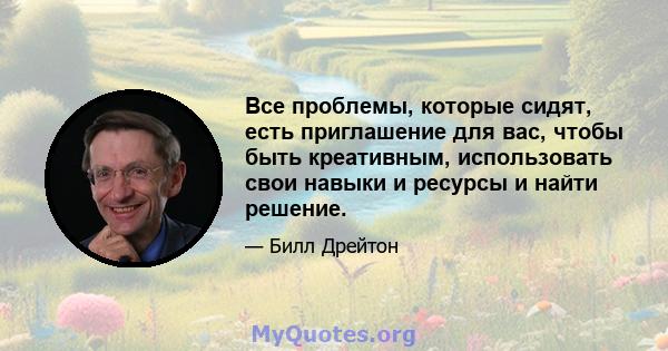 Все проблемы, которые сидят, есть приглашение для вас, чтобы быть креативным, использовать свои навыки и ресурсы и найти решение.