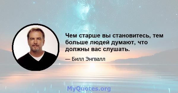 Чем старше вы становитесь, тем больше людей думают, что должны вас слушать.