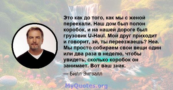 Это как до того, как мы с женой переехали. Наш дом был полон коробок, и на нашей дороге был грузовик U-Haul. Мой друг приходит и говорит, эй, ты переезжаешь? Неа. Мы просто собираем свои вещи один или два раза в неделю, 