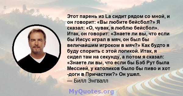 Этот парень из La сидит рядом со мной, и он говорит: «Вы любите бейсбол?» Я сказал: «О, чувак, я люблю бейсбол». Итак, он говорит: «Знаете ли вы, что если бы Иисус играл в мяч, он был бы величайшим игроком в мяч?» Как