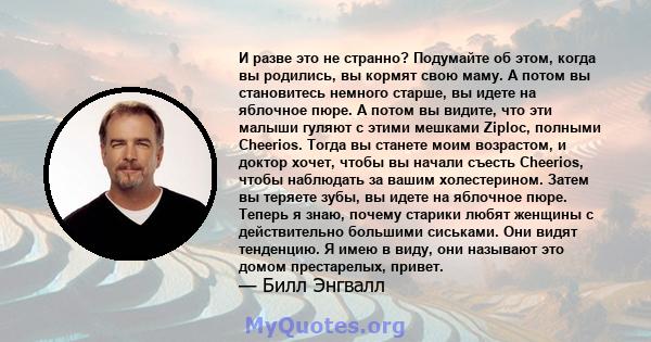 И разве это не странно? Подумайте об этом, когда вы родились, вы кормят свою маму. А потом вы становитесь немного старше, вы идете на яблочное пюре. А потом вы видите, что эти малыши гуляют с этими мешками Ziploc,