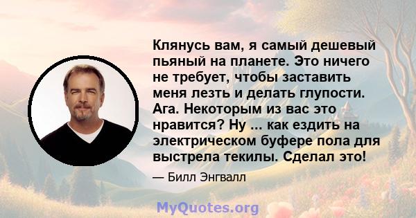 Клянусь вам, я самый дешевый пьяный на планете. Это ничего не требует, чтобы заставить меня лезть и делать глупости. Ага. Некоторым из вас это нравится? Ну ... как ездить на электрическом буфере пола для выстрела