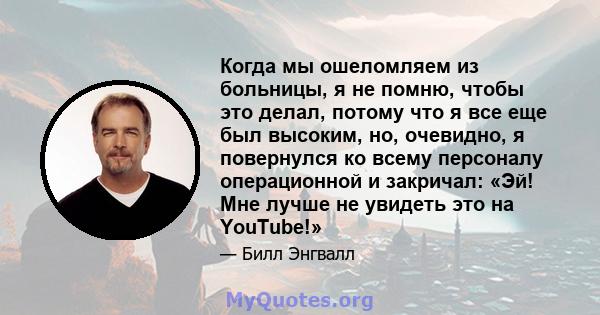 Когда мы ошеломляем из больницы, я не помню, чтобы это делал, потому что я все еще был высоким, но, очевидно, я повернулся ко всему персоналу операционной и закричал: «Эй! Мне лучше не увидеть это на YouTube!»