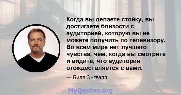 Когда вы делаете стойку, вы достигаете близости с аудиторией, которую вы не можете получить по телевизору. Во всем мире нет лучшего чувства, чем, когда вы смотрите и видите, что аудитория отождествляется с вами.