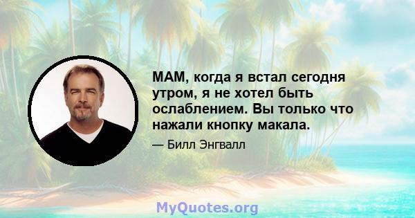 МАМ, когда я встал сегодня утром, я не хотел быть ослаблением. Вы только что нажали кнопку макала.