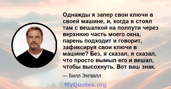 Однажды я запер свои ключи в своей машине, и, когда я стоял там с вешалкой на полпути через верхнюю часть моего окна, парень подходит и говорит, зафиксируя свои ключи в машине? Без, я сказал, я сказал, что просто вымыл