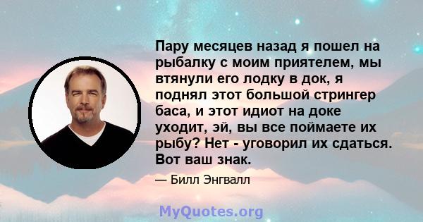 Пару месяцев назад я пошел на рыбалку с моим приятелем, мы втянули его лодку в док, я поднял этот большой стрингер баса, и этот идиот на доке уходит, эй, вы все поймаете их рыбу? Нет - уговорил их сдаться. Вот ваш знак.