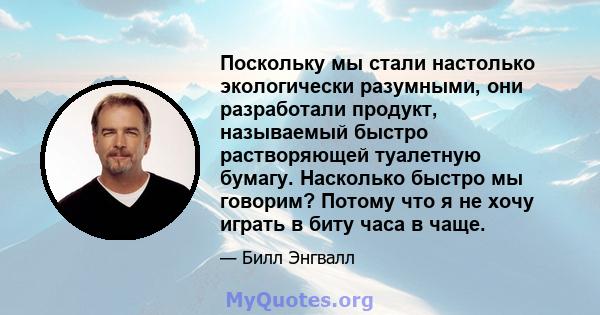 Поскольку мы стали настолько экологически разумными, они разработали продукт, называемый быстро растворяющей туалетную бумагу. Насколько быстро мы говорим? Потому что я не хочу играть в биту часа в чаще.