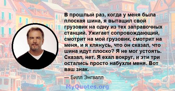 В прошлый раз, когда у меня была плоская шина, я вытащил свой грузовик на одну из тех заправочных станций. Ужигает сопровождающий, смотрит на мой грузовик, смотрит на меня, и я клянусь, что он сказал, что шина идут