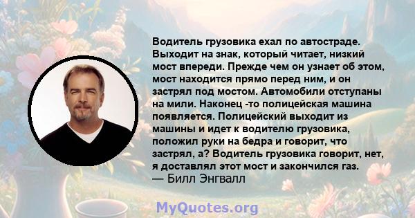 Водитель грузовика ехал по автостраде. Выходит на знак, который читает, низкий мост впереди. Прежде чем он узнает об этом, мост находится прямо перед ним, и он застрял под мостом. Автомобили отступаны на мили. Наконец