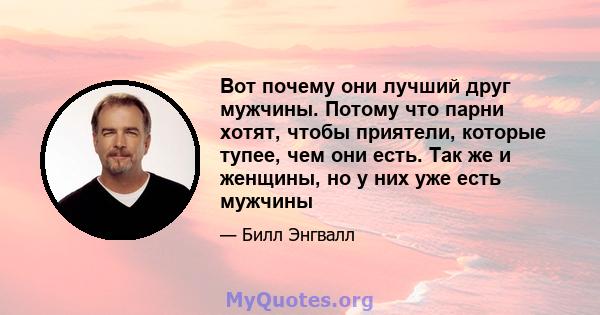 Вот почему они лучший друг мужчины. Потому что парни хотят, чтобы приятели, которые тупее, чем они есть. Так же и женщины, но у них уже есть мужчины