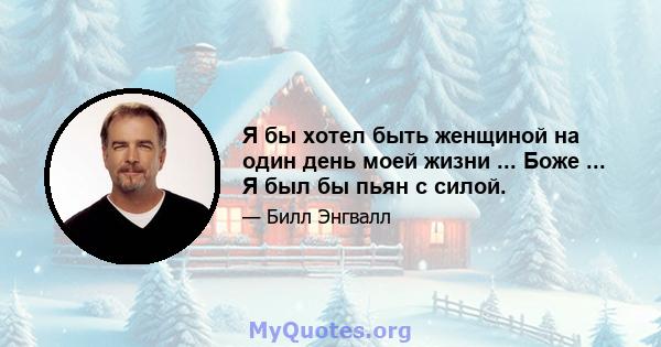 Я бы хотел быть женщиной на один день моей жизни ... Боже ... Я был бы пьян с силой.