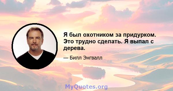 Я был охотником за придурком. Это трудно сделать. Я выпал с дерева.