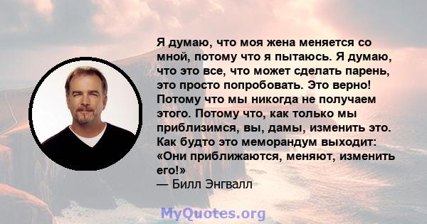 Я думаю, что моя жена меняется со мной, потому что я пытаюсь. Я думаю, что это все, что может сделать парень, это просто попробовать. Это верно! Потому что мы никогда не получаем этого. Потому что, как только мы