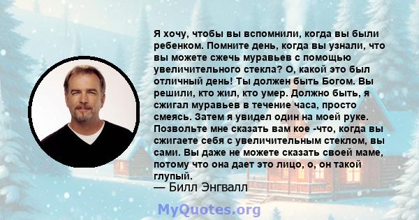 Я хочу, чтобы вы вспомнили, когда вы были ребенком. Помните день, когда вы узнали, что вы можете сжечь муравьев с помощью увеличительного стекла? О, какой это был отличный день! Ты должен быть Богом. Вы решили, кто жил, 