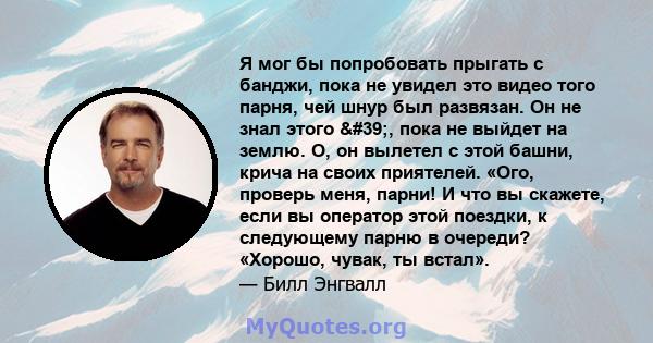 Я мог бы попробовать прыгать с банджи, пока не увидел это видео того парня, чей шнур был развязан. Он не знал этого ', пока не выйдет на землю. О, он вылетел с этой башни, крича на своих приятелей. «Ого, проверь