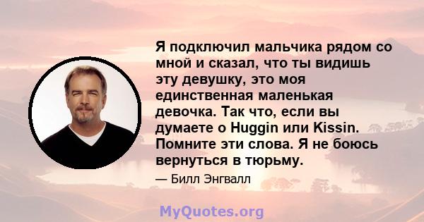 Я подключил мальчика рядом со мной и сказал, что ты видишь эту девушку, это моя единственная маленькая девочка. Так что, если вы думаете о Huggin или Kissin. Помните эти слова. Я не боюсь вернуться в тюрьму.