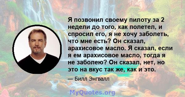 Я позвонил своему пилоту за 2 недели до того, как полетел, и спросил его, я не хочу заболеть, что мне есть? Он сказал, арахисовое масло. Я сказал, если я ем арахисовое масло, тогда я не заболею? Он сказал, нет, но это