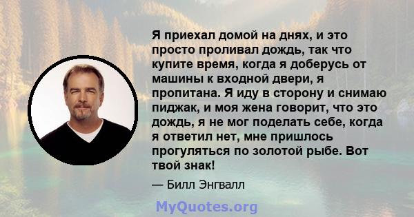 Я приехал домой на днях, и это просто проливал дождь, так что купите время, когда я доберусь от машины к входной двери, я пропитана. Я иду в сторону и снимаю пиджак, и моя жена говорит, что это дождь, я не мог поделать