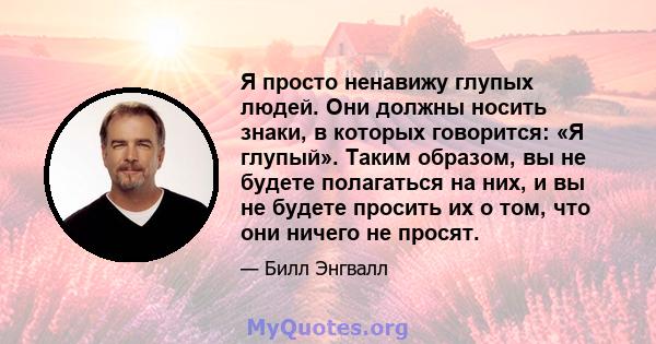 Я просто ненавижу глупых людей. Они должны носить знаки, в которых говорится: «Я глупый». Таким образом, вы не будете полагаться на них, и вы не будете просить их о том, что они ничего не просят.