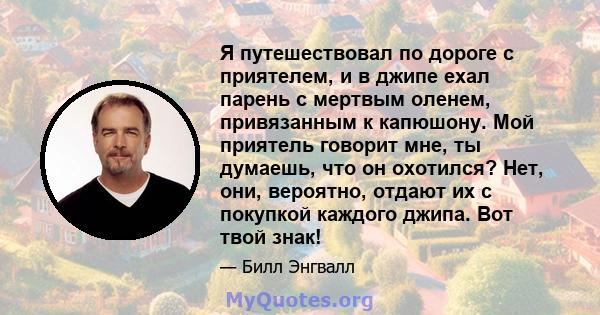 Я путешествовал по дороге с приятелем, и в джипе ехал парень с мертвым оленем, привязанным к капюшону. Мой приятель говорит мне, ты думаешь, что он охотился? Нет, они, вероятно, отдают их с покупкой каждого джипа. Вот