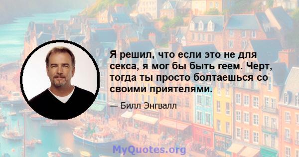 Я решил, что если это не для секса, я мог бы быть геем. Черт, тогда ты просто болтаешься со своими приятелями.