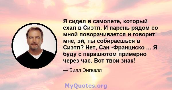 Я сидел в самолете, который ехал в Сиэтл. И парень рядом со мной поворачивается и говорит мне, эй, ты собираешься в Сиэтл? Нет, Сан -Франциско ... Я буду с парашютом примерно через час. Вот твой знак!