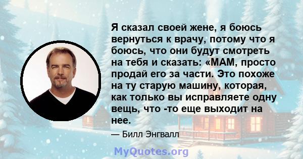 Я сказал своей жене, я боюсь вернуться к врачу, потому что я боюсь, что они будут смотреть на тебя и сказать: «МАМ, просто продай его за части. Это похоже на ту старую машину, которая, как только вы исправляете одну