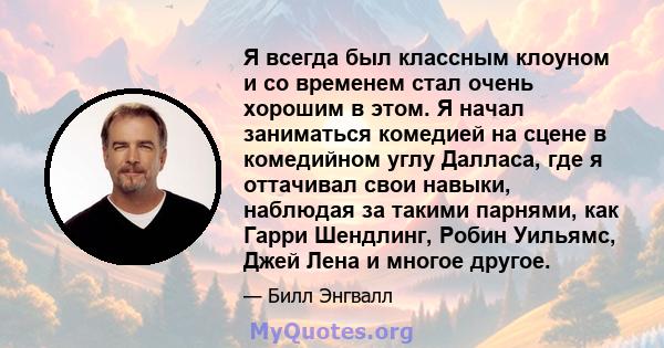 Я всегда был классным клоуном и со временем стал очень хорошим в этом. Я начал заниматься комедией на сцене в комедийном углу Далласа, где я оттачивал свои навыки, наблюдая за такими парнями, как Гарри Шендлинг, Робин