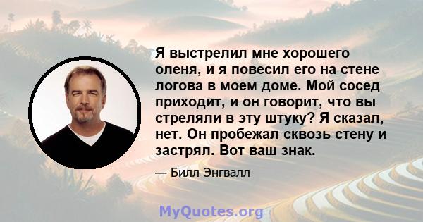 Я выстрелил мне хорошего оленя, и я повесил его на стене логова в моем доме. Мой сосед приходит, и он говорит, что вы стреляли в эту штуку? Я сказал, нет. Он пробежал сквозь стену и застрял. Вот ваш знак.