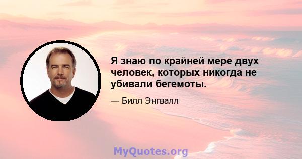 Я знаю по крайней мере двух человек, которых никогда не убивали бегемоты.