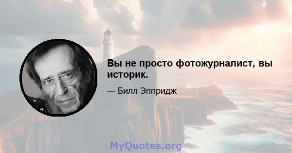 Вы не просто фотожурналист, вы историк.