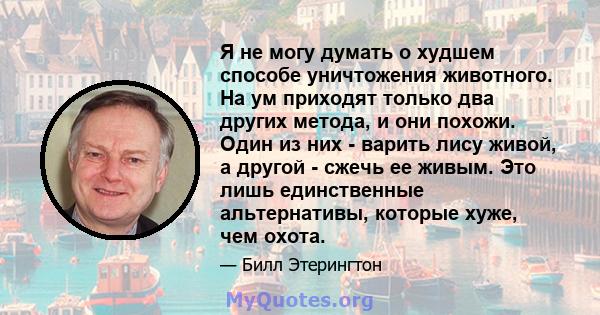 Я не могу думать о худшем способе уничтожения животного. На ум приходят только два других метода, и они похожи. Один из них - варить лису живой, а другой - сжечь ее живым. Это лишь единственные альтернативы, которые