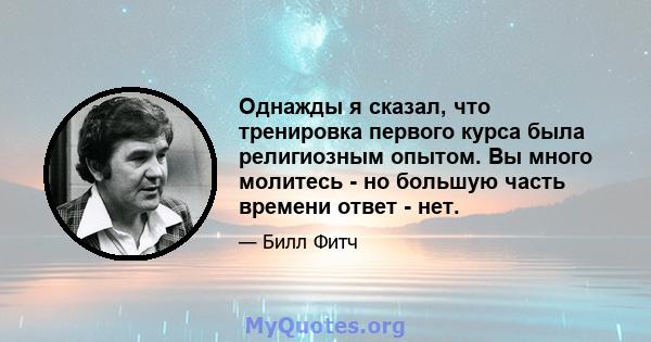 Однажды я сказал, что тренировка первого курса была религиозным опытом. Вы много молитесь - но большую часть времени ответ - нет.