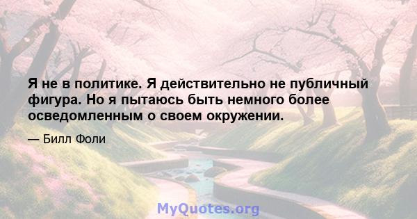 Я не в политике. Я действительно не публичный фигура. Но я пытаюсь быть немного более осведомленным о своем окружении.