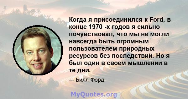 Когда я присоединился к Ford, в конце 1970 -х годов я сильно почувствовал, что мы не могли навсегда быть огромным пользователем природных ресурсов без последствий. Но я был один в своем мышлении в те дни.