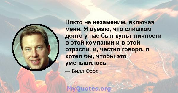 Никто не незаменим, включая меня. Я думаю, что слишком долго у нас был культ личности в этой компании и в этой отрасли, и, честно говоря, я хотел бы, чтобы это уменьшилось.