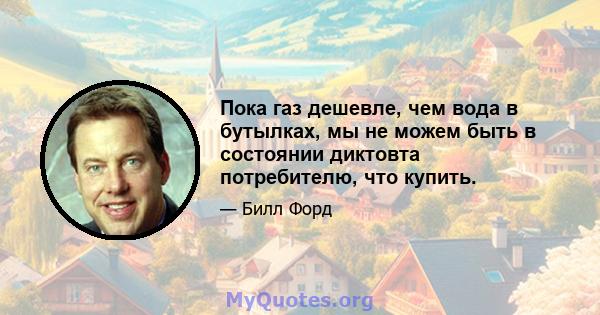 Пока газ дешевле, чем вода в бутылках, мы не можем быть в состоянии диктовта потребителю, что купить.