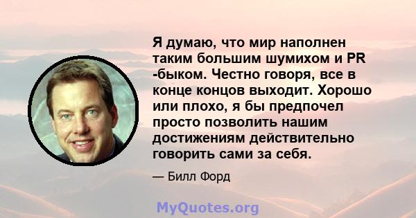 Я думаю, что мир наполнен таким большим шумихом и PR -быком. Честно говоря, все в конце концов выходит. Хорошо или плохо, я бы предпочел просто позволить нашим достижениям действительно говорить сами за себя.