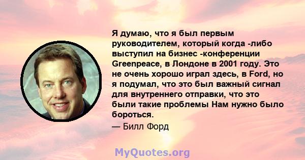 Я думаю, что я был первым руководителем, который когда -либо выступил на бизнес -конференции Greenpeace, в Лондоне в 2001 году. Это не очень хорошо играл здесь, в Ford, но я подумал, что это был важный сигнал для