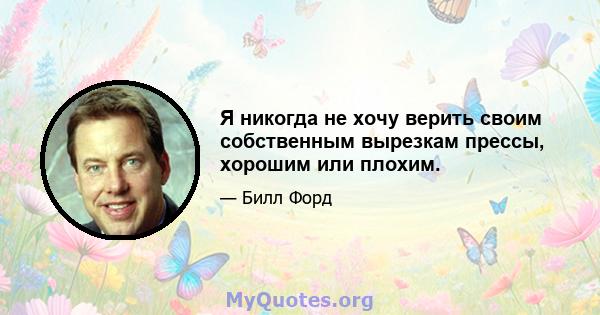 Я никогда не хочу верить своим собственным вырезкам прессы, хорошим или плохим.