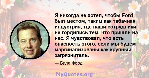 Я никогда не хотел, чтобы Ford был местом, таким как табачная индустрия, где наши сотрудники не гордились тем, что пришли на нас. Я чувствовал, что есть опасность этого, если мы будем маргинализованы как крупный