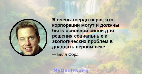 Я очень твердо верю, что корпорации могут и должны быть основной силой для решения социальных и экологических проблем в двадцать первом веке.