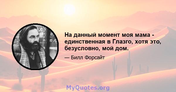 На данный момент моя мама - единственная в Глазго, хотя это, безусловно, мой дом.